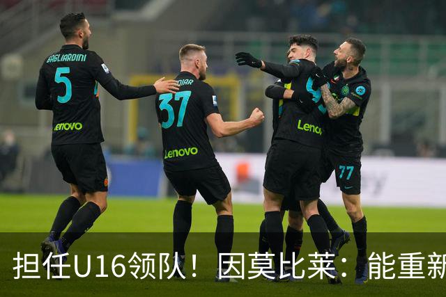 担任U16领队！因莫比莱：能重新成为意大利的一员，让我很自豪